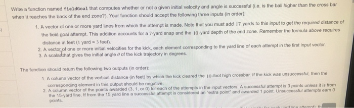 Write a function named fieldGoal that computes whether or not a given initial velocity and angle is successful (i.e. is the b