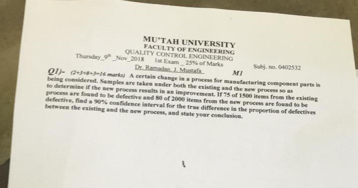 MUTAH UNIVERSITY FACULTY OF ENGINEERING QUALITY CONTROL ENGINEERING Thursday-9* Nov-2018 lst Exam-25% of Marks Subj. no, 0402532 M1 Qǐ (2+3.8-3-16 marks) A certain change ina process for manufacturing component parts is being considered. Samples are taken under both the existing and the new process so as to determine if the new process results in an improvement. If 75 of 1500 items from the existing process are found to be defective and 80 of 2000 items from the new process are found to be defective, find a 90% confidence interval for the true difference in the proportion of defectives between the existing and the new process, and state your conclusion