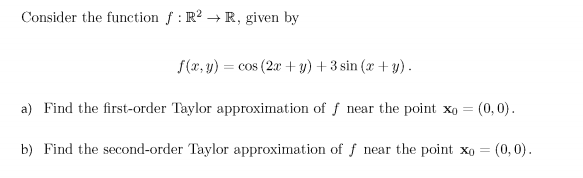 Consider the function f : R2R, given by ,(z, y) =cos (2x +1) + 3sin (z + s). a) Find the first-order Taylor approximation of f near the point xo (0,0) b) Find the second-order Taylor approximation of f near the point xo-(0,0)