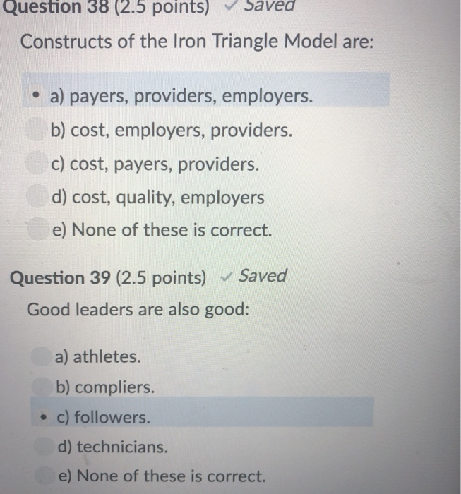 Question 38 (2.5 points) Savea Constructs of the Iron Triangle Model are: e a) payers, providers, employers. b) cost, employers, providers c) cost, payers, providers. d) cost, quality, employers e) None of these is correct. Question 39 (2.5 points) Saved Good leaders are also good: a) athletes. b) compliers. . c) followers. d) technicians. e) None of these is correct.