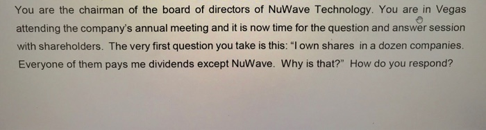 You are the chairman of the board of directors of NuWave Technology. You are in Vegas attending the companys annual meeting and it is now time for the question and answer session with shareholders. The very first question you take is this: l own shares in a dozen companies Everyone of them pays me dividends except NuWave. Why is that? How do you respond?