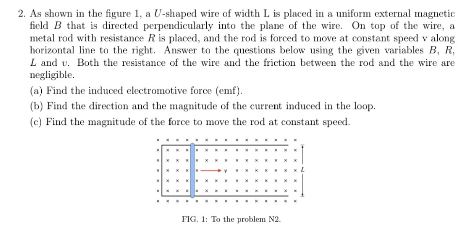 2. As shown in the figure 1, a U-shaped wire of width L is placed in a uniform external magnetic field B that is directed perpendicularly into the plane of the wire. On top of the wire, a metal rod with resistance R is placed, and the rod is forced to move at constant speed v along horizontal line to the right. Answer to the questions below using the given variables B, R L and v. Both the resistance of the wire and the friction between the rod and the wire are negligible. (a) Find the induced electromotive force (emf) (b) Find the direction and the magnitude of the current induced in the loop. (c) Find the magnitude of the force to move the rod at constant speed. ㄨㄨㄨㄨㄨㄨㄨㄨㄨㄨㄨㄨㄨㄨㄨ ㄨㄨㄨㄨㄨㄨㄨㄨㄨㄨㄨㄨㄨㄨㄨ FIG. 1: To the problem N2
