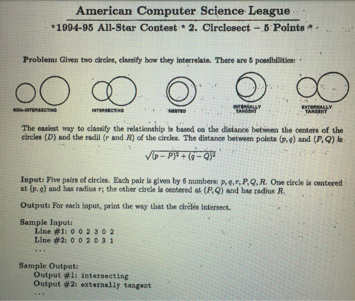 American Computer Science League *1994-95 All-Star Contest *2. Circlesect-.5: Points Problem: Given two circles, classify how they interrelate. There are 5 possibilities: INTLANALLY TANGENT NON-INTERSECTING INTERBECTING NEBTED TANGINT The easiest way to classify the relationship is based on the distance between the centers of the circles (D) and the radii (r and R) of the circles. The distance between points (p, g) and (P, Q) is Input: Five pairs of circles. Each pair is given by 6 numbers: p,g,r, P,Q,R. One circle is centered at (p, g) and has radius r; the other circle is centered at (P,Q) and has radius R Output: For each input, print the way that the circles intersect. Sample Input: Line #1: 0 0 2 302 Line #2: 0 0 2 0 3 1 Sample Output: Output #1: intersecting Output #2: externally tangent