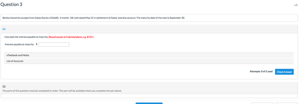 Question 3 Bor ital ndustries accepts from GatesStores a $ 600 4-month, 6% note dated May 31 in settlement of Gates overdue account. The maturity date of the note is September 30, Calculate the interest payable at maturity.(Round answer to O decimal places,es $155 Interest payable at maturity $ eTextbook and Media List of Accounts Attempts: 0 of 2used Check Answer The parts of this question must be completed in order. This part will be available when you complete the part above.