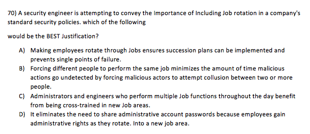 70) A security engineer is attempting to convey the Importance of Including Job rotation in a companys standard security policies. which of the following would be the BEST Justification? A) Making employees rotate through Jobs ensures succession plans can be implemented and prevents single points of failure. Forcing different people to perform the same job minimizes the amount of time malicious actions go undetected by forcing malicious actors to attempt collusion between two or more people. Administrators and engineers who perform multiple Job functions throughout the day benefit from being cross-trained in new Job areas. It eliminates the need to share administrative account passwords because employees gain administrative rights as they rotate. Into a new job area B) C) D)