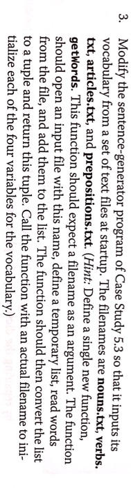Modify the sentence-generator program of Case Study 5.3 so that it inputs its vocabulary from a set of text files at startup. The filenames are nouns.txt, verbs. txt, articles.txt, and prepositions.txt. (Hint: Define a single new function, getWords. This function should expect a filename as an argument. The function should open an input file with this name, define a temporary list, read words from the file, and add them to the list. The function should then convert the list to a tuple and return this tuple. Call the function with an actual filename to ini- tialize each of the four variables for the vocabulary.) 3.