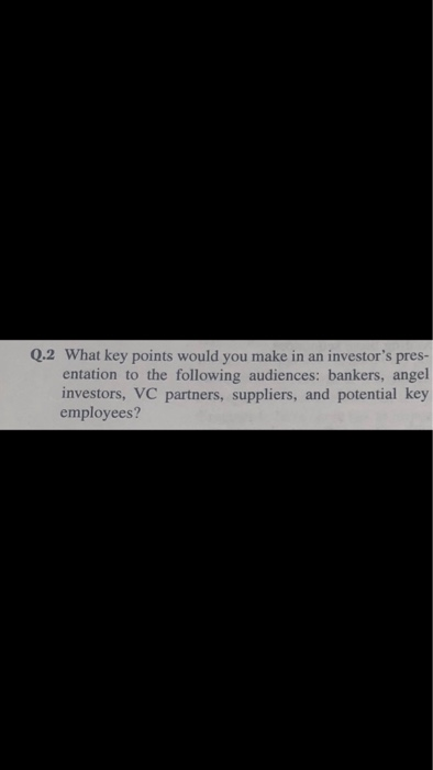 Q.2 What key points would you make in an investors pres entation to the following audiences: bankers, angel investors, VC partners, suppliers, and potential key employees?