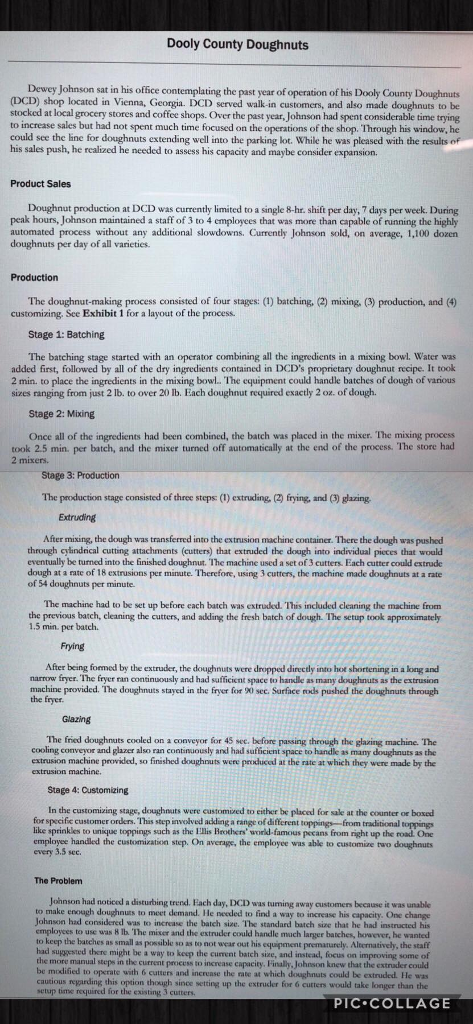 Dooly county doughnuts dewey johnson sat in his office contemplating the past year of operation of his dooly county doughnuts also made stocked at local grocery stores and coffee shops. over the past year, johnson had spent considerable time trying to increase sales but had not spent much time focused on the operations of the shop. through his window, he could see the line for doughnuts extending well into the parking lot. while he was pleased with the results of his sales push, he realized he needed to assess his capacity and maybe consider expansion. product sales doughnut production at dcd was currently limited to a single 8-hr. shift per day, 7 days per week. during peak hours, johnson maintained a staff of 3 to 4 employces that was more than capable of running the highly automated process without any additional slowdowns. currently johnson sold, on average, 1,100 dozen doughnuts per day of all varieties. production the doughnut-making process consisted of four stages: (1) batching, (2) mixing, (3) production, and (4) customizing, see exhibit 1 for a layout of the process. stage 1: batching the batching stage started with an operator combining all the ingredients in a mixing bowl. water was added first, followed by all of the dry ingredients contained in dcds proprictary doughnut recipe. it took 2 min. to place the ingredients in the mixing bowl. the equipment could handle batches of dough of various sizes ranging from just 2 lb. to over 20 ib. each doughnut required exactly 2 oz. of dough stage 2: mixing once all of the ingredients had been combined, the batch was placed in the mixer. the mixing process took 2.5 min. per batch, and the mixer turned off automatically at the end of the process. the store had 2 mixers. stage 3: production the production stage consisted of three steps: (1) extruding, (2) frying, and (3) glazing extruding after mixing, the dough was transferred into the extrusion machine container. there the dough was pushed through cylindrical cutting attachments (cutters) that extruded the dough into individual pieces that would eventually be turned into the finished doughnut. the machine used a set of 3 cutters. each cutter could extrude dough at a rate of 18 extrusions per minute. therefore, using 3 cutters, the machine made doughnuts at a rate of 54 doughnuts per minute the machine had to be set up before each batch was extruded. this included cleaning the machine from the previous barch, eleaning the cutters, and adding the fresh batch of dough. the setup took approximately 1.5 min. per batch. frying after being formed by the extruder, the doughnuts were dropped directly into hot shortening in a long and narrow fryer. the fryer ran continuously and had safficient space to handle as many doughnuts as the extrusion machine provided. the doughnuts stayed in the fryer for 9x0 sec. surface rods pushed the doughnuts through the fryer glazing the fried doughnuts cooled on a conveyor for 45 see. before passing through the glaring machine. the cooling conveyor and glazer also ran continuously and had sufficient space to handle as many doughnuts as the extrusion machine provided, so finished doughnuts were prodduced at the rate at which they were made by the extrusion machine. stage 4: customizing in the customizing stage, doughnuts were customized to either be placed for sale at the counter or bosed for specific customer orders. this step involved adkding a range of different toppings from traditional toppings like sprinkles to unique toppings sach as the ellis brothers world-famous emplayee handled the customization step. on average, the employee was able to customize two doughnuts every 3.5 see. the problem johnson had noticed a disturbing trend. each day, dcd was tuming away customers because it was unable to make enough doughnuts to meet demand. he needed to find a way to increase his capacity. one change johnson had considered was to increase the batch siae. the standard batch size that he had instructed his employces to use was 8 tb. the miser and the extruder could handle much larger batches, however, he wanted to keep the batches as small as possible so as to not wear out his equipment prematurely. alternatively, the staff to keep the batc h mixer and the es the tandard bach pacty. one had suggested there might be a way to keep the current batch size, and instead, focus on improving some of the more manual steps in the current process to increase capacity. finally, johnson knew that the extrader could be modified to operate with 6 cutters and increase the rate at which doughnuts could be extruded. he was cautious regarding this option though since setting up the extrucer for 6 cutters would take longer than the setup time required for the existing 3 cutters pic collage