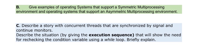 B. Give examples of operating Systems that support a Symmetric Multiprocessing environment and operating systems that support an Asymmetric Multiprocessing environment C. Describe a story with concurrent threads that are synchronized by signal and continue monitors. Describe the situation (by giving the execution sequence) that will show the need for rechecking the condition variable using a while loop. Briefly explain