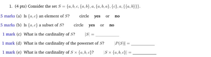 1. (4 pts) Consider the set S= {a,b,c,(a,b),a.(a, b, a},{c},a,{{a,b))). 5 marks (a) Is fa,c) an element of S? 5 marks (b) Is fa,c) a subset of S? circle yes or no circle yes or no 1 mark (c) What is the cardinality of S? IS! = 1 mark (d) What is the cardinality of the powerset of S? P(S) 1 mark (e) What is the cardinality of S x {a, b. c)? 15x {a,b,c}|-
