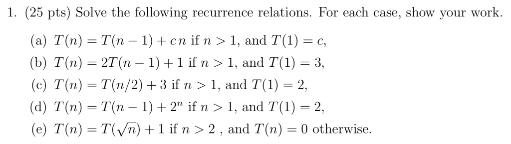 1. (25 pts) Solve the following recurrence relations. For each case, show your work. (a) T(n) = T(n-1) + cn if n 〉 1, and T(1) = c, (b) T(n) = 2T(n-1) + 1 if n 〉 1, and T(1) = 3, (c) T(n)-T(n/2) + 3 if n 〉 1, and T( 1) 2. (d)T(n) T(n - 1)+2 if n >1, and T)-2, (e) T(n) - T(Vn) +1 if n>2, and T(n)0 otherwise