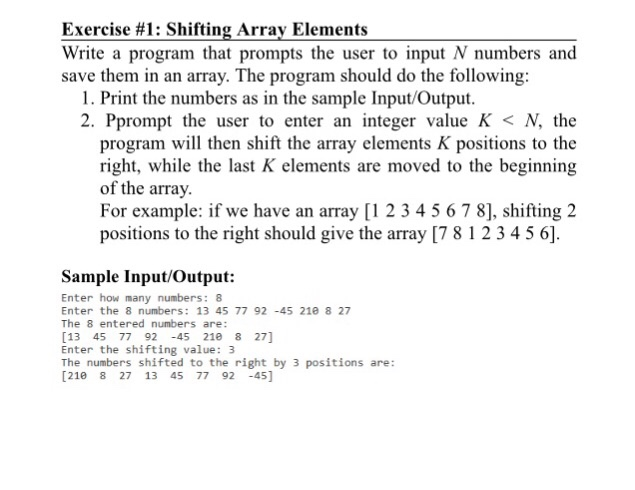 Exercise #1 : Shifting Array Elements Write a program that prompts the user to input N numbers and save them in an array. The program should do the following: 1. Print the numbers as in the sample Input/Output. 2. Pprompt the user to enter an integer value K < N, the program will then shift the array elements K positions to the right, while the last K elements are moved to the beginning of the array For example: if we have an array [1 2 3 45 6 7 8], shifting 2 positions to the right should 

<div class=