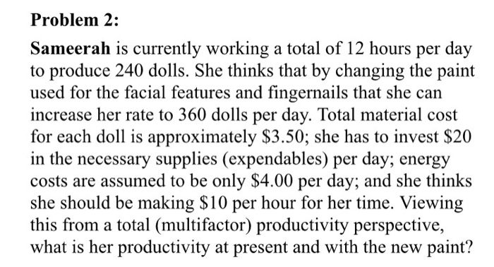 Problem 2: Sameerah is currently working a total of 12 hours per day to produce 240 dolls. She thinks that by changing the paint used for the facial features and fingernails that she can increase her rate to 360 dolls per day. Total material cost for each doll is approximately $3.50; she has to invest $20 in the necessary supplies (expendables) per day; energy costs are assumed to be only $4.00 per day; and she thinks she should be making $10 per hour for her time. Viewing this from a total (multifactor) productivity perspective, what is her productivity at present and with the new paint?