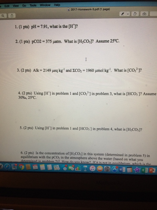 Edit View Go Tools Window Help 2017-Homework-3.pdf (1 page) 1. (1 pts) pH = 7.91, what is the [H+]? 2. (1 pts) pC02-375 μatm. What is [HC03)? Assume 25°C. 3. (2 pts) Alk = 2149 eq kg; and ZCO2 = 1960 μnnol kg-1. What is [CO32)? 4. (2 pts) Using [H] in problem 1 and [Co,2-] in problem 3, what is [HCO,]? Assume 30%, 25°C. 5. (2 pts) Using [H1 in problem 1 and [HCO,] in problem 4, what is [H,CO,]? 6. (2 pts) Is the concentration of [H COs] in this system (determined in problem 5) in equilibrium with the pCO in the atmosphere above the water (based on what you nedin roblem 2-How do ㄧ kno- lfit s notinen ilibrium whichis ihe