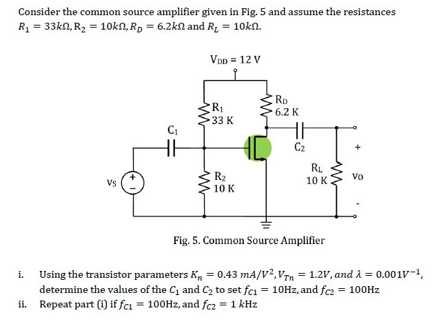 Consider the common source amplifier given in Fig. 5 and assume the resistances R1 33k2, R2 10k2, RD 6.2k and Ri 10k0. VDD 12 V R1 33 K RD 6.2 K C1 C2 R2 10 K RL 10 K Vo Vs Fig. 5. Common Source Amplifier Using the transistor parameters Kn = 0.43 mA/V2Vyn-1.2V, and λ = 0.001V-1, determine the values of the C1 and C2 to set fci 10Hz, and fc2 100Hz i. ii. Repeat part (i) if fci 100Hz, and fc2 1 kHz