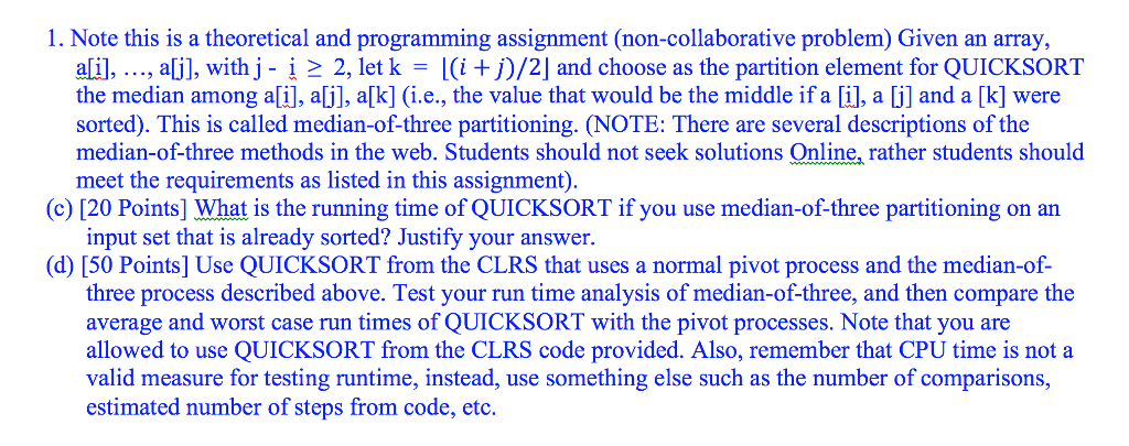 1. Note this is a theoretical and programming assignment (non-collaborative problem) Given an array ali], , aj], with j- 1 > 2, let k = 1(it j)/2 and choose as the partition element for QUICKSORT the median among a[i], a[j], a[k] (i.e., the value that would be the middle if a [i], a [j] and a [k] were sorted). This is called median-of-three partitioning. (NOTE: There are several descriptions of the median-of-three methods in the web. Students should not seek solutions Online, rather students should meet the requirements as listed in this assignment) (c) [20 Points] What is the running time of QUICKSORT if you use median-of-three partitioning on an input set that is already sorted? Justify your answer. (d) [50 Points] Use QUICKSORT from the CLRS that uses a normal pivot process and the median-of- three process described above. Test your run time analysis of median-of-three, and then compare the average and worst case run times of QUICKSORT with the pivot processes. Note that you are allowed to use QUICKSORT from the CLRS code provided. Also, remember that CPU time is not a valid measure for testing runtime, instead, use something else such as the number of comparisons, estimated number of steps from code, etc.