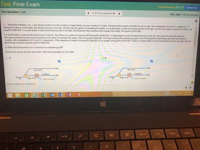 Test: Final Exam Time Remaining: 0221:23 Submit Test This Question: 9 pts 90124 (0 complete) ▼ This Test: 105 pts possible F. J. Brewerton Retailers, Inc., must decide whether to build a smal or a large facility at a new location in Omaha Demand at the location well either be low or high, with probabilities 0 6 and 04, respectivelyM Brewerton builds a small facility and demand proves to be high, he then has the option of expanding the facility If a small facility is built and demand proves to be high, and then the redailer expands the payoff is $260,000. if a small facility is built and demand proves to be high, but Brewerton then decides not to expand the tacility, the payot is $243,000 f a small facility is built and demand proves to be low, then there is no option to expand and the payoffis $240,000. if a large taclity is built and demand proves to be low. Byewerton then has the option of stimulating demand through local advertising If he does not exercise this option, then the payoff is $40,000, it he does exercise the adverssing option, then the response to advertising will ether be modest or sizable, with probablties of 0 5 and 0 5 advertising is needed and the payoft is $900,000 tively i the response s modest te payer s t40000·ts stable, the payof is S230000 Finly, talage teltys bullad demand preve, to be high he, no a) What should Brewerton do to maximize his expected paryoftf? Choose the comect decision tree below. Note that all payoffs are in $1,000s OA. ○B. 240 240 low (0 6) ow (0.6) expandー -260 260 Click to select your answers). End