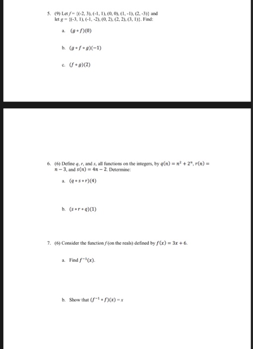 5. (9) Lef (2, 3). -1, 1) (0,0), (,-1), (2,-3)) and let g 3, 1 (1, -2), (0, 2), (2,2).3, . Find b (g f g)C-1) 6. (6) Define q, r, and s, all functions on the integers, by qn)-n+2, r(n)- n-3, and s(n) 4n -2, Determine: a. (sor)(4) b. (sor q)(1) 7. (6) Consider the function f(on the reals) defined by f(x) 3x+6 a. Find f(x) b. Show that (f-, f)(x)-x