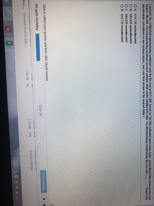costs for the year at $377,000, based on 182,000 eslirmaled dredt labor hours. Actual diredt labor hours for the year Overhead for the year was (Round any totaled 196,000. The O A. $14,720 O B. $40,929 underallocaterd O C. $40,929 overallocated O D. $14,720 overallocaled 6/4/2013 3:02 PM 1,162 KB No 1.770 KB 35% tion.. Microsoft Excel 97-2003