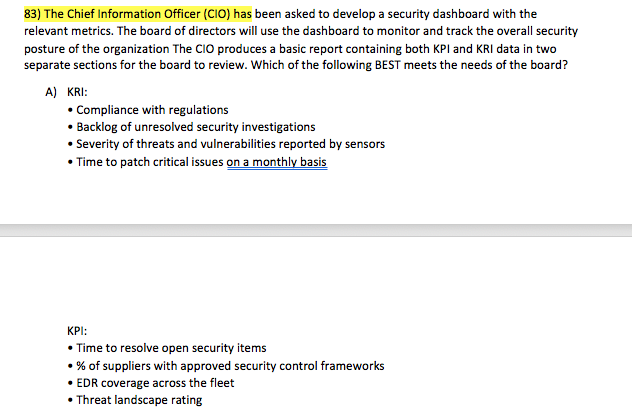 83) The Chief Information Officer (CIO) has been asked to develop a security dashboard with the relevant metrics. The board of directors will use the dashboard to monitor and track the overall security posture of the organization The CIO produces a basic report containing both KPl and KRI data in two separate sections for the board to review. Which of the following BEST meets the needs of the board? A) KRI: Compliance with regulations Backlog of unresolved security investigations Severity of threats and vulnerabilities reported by sensors Time to patch critical issues on a monthly basis KPI: Time to resolve open security items . % of suppliers with approved security control frameworks EDR coverage across the fleet Threat landscape rating