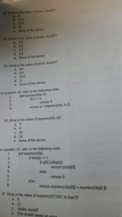 23. What is the value of price,meall? b 100 e 12.0 d 14 None of the above 24 What is the value of price, meal2? a 5.0 b. 6.0 c. 85 d. 9.5 e. None of the above. 25. What is the value of price meal37 a. 8.5 b. 9.5 c. 10.0 e. None of the above. or question 26, refer to the following code: 1 def mystery2(a, b) 2. 3. return 0 return a + mystery2(a, b-l) 26. What is the value of mystery2(4,6)? a. 0 b. 4 c. 20 d. 24 e. None of the above. or question 27, refer to the following code: 1 def mystery3(a): 2. 3. if len(a)-= 1: if alo] isdigit(O return int(alo) 5. 6. 7. 8. else: return 0 else return mystery3(alol)+ mystery3(all:D 27. What is the value of mystery3cISC is fun)? a. 0 b. 12 c. Hello, world d. This would cause an erro