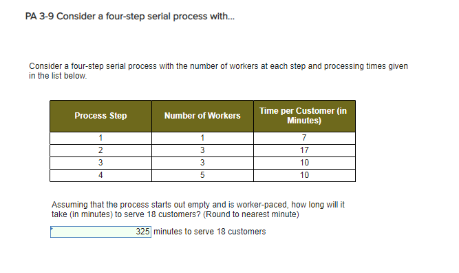 PA 3-9 Consider a four-step serial process with... Consider a four-step serial process with the number of workers at each step and processing times given in the list below. Time per Customer (in Minutes) Process Step Number of Workers 2 3 17 10 10 Assuming that the process starts out empty and is worker-paced, how long will it take (in minutes) to serve 18 customers? (Round to nearest minute) 35 minutes to serve 18 customers