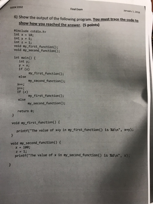 GEEN 2312 Final Exam anuary 1.20 6) Show the output of the following program. You must trace the code to show how you reached the answer. (5 points) #include <stdio.h> int x 10; int y 5; int z- 1; void my_first function(); void my_second function): int main() t int y: y = x; if (2) my first functionO: else x++i if (z) else my_second function(); y++i my first function (); my second_function(): return e; void my_first function() f is xan®, xy); printf(The value of x+y in my-first-function() void my_second_function) f x 100; printf(The value of x in my.second function() is %dIn, x);