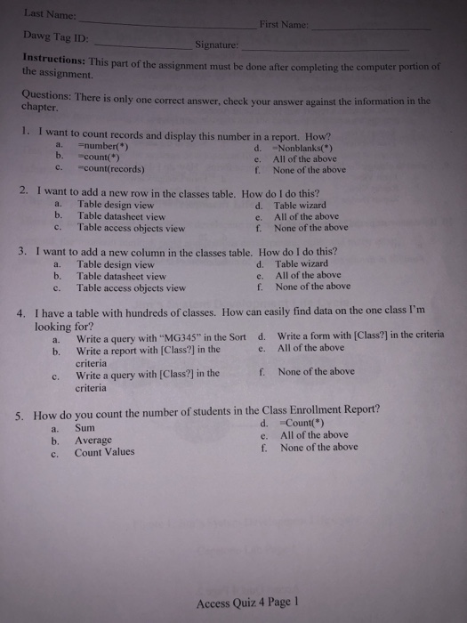 Last N Dawg Tag ID: Instructions: This part of the assignment must be done after completing th First Name: Signature the assignment. e computer portion of Questi ons: There is only one correct answer, check your answer against the information in the chapter 1. I want to count records and display this number in a report. How? a. number) b. count) c count(records) d. Nonblanks() e. All of the above f. None of the above 2. I want to add a new row in the classes table. How do I do this? a. b. Table design view Table 

<div class=
