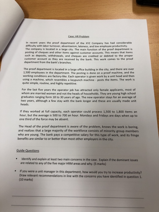 in recent years the proof department of the XYz Company has had considerable difficulty with labor turnover, absenteeism, lateness, and low employee productivity. The company is located in a large city. The main function of the proof department is posting of cheques and other items against customer accounts. This means that items such as deposits, withdrawals, and cheques are credited or debited to the proper customer account as they are received by the bank. This work comes to the proof department from the banks branches. The proof department is located in a large 

<div class=