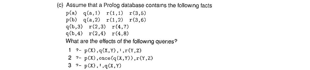 (c) Assume that a Prolog database contains the following facts pCa) q(a,l) r(1,1) r(3,5) p(b) qa,2),2) r(3,6) q(b,3) r(2,3) r (4,7) q(b,4) r(2,4) r(4,8) What are the effects of the following queries? 2?- p(X) ,once(q(x,y)),r(Y,z) 3?- p(x), ,q(X, Y)