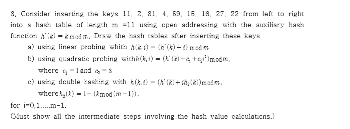 3. Consider inserting the keys 11, 2, 31, 4, 69, 16, 16, 27, 22 from left to right into a hash table of length m =11 using open addressing with the auxiliary hash function hk)kmod m. Draw the hash tables after inserting these keys a) using inear probing whith h(k,i) - (h (k) i) mod m b) using quadratic probing withh(k,t) (h(k) +c,+c)modm, where c, 1and c 3 c) using double hashing with h(k,)-(h (k) + ih2(k))modm whereh,(k)-1(kmod (m-1)), for i-0,1.. m-1 (Must show all the intermediate steps involving the hash value calculations.)
