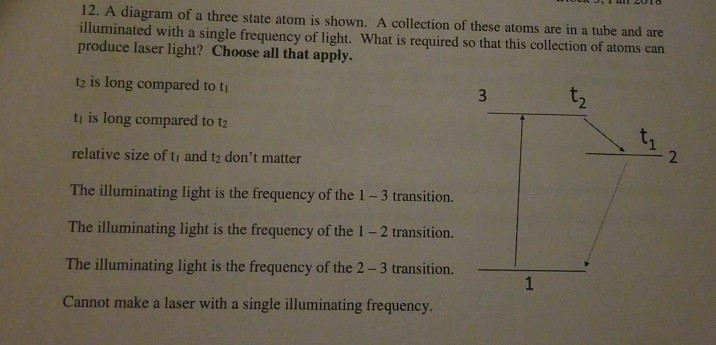 12. A diagram of a three state atom is shown. A collection of these atoms are in a tube and are illuminated with a single frequency of light. What is required so that this collection of atoms can produce laser light? Choose all that apply. t2 is long compared to ti tı is long compared to t2 relative size of tı and t2 dont matter The lluminating lichtis the fegene of -3 transition The illuminating light is the frequency of the 1 -2 transition. The illuminating light is the frequency of the 2 -3 transition. Cannot make a laser with a single illuminating frequency
