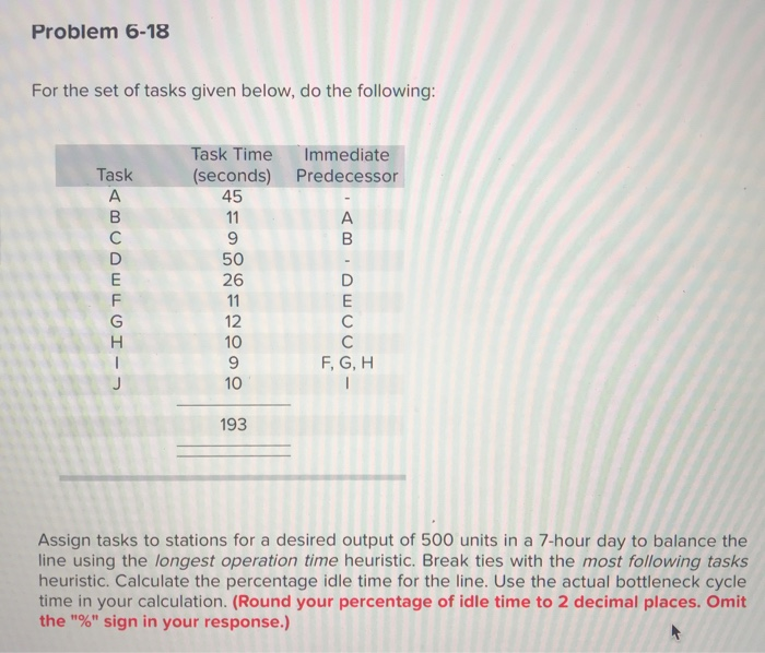 Problem 6-18 For the set of tasks given below, do the following Task Time Immediate (seconds) Predecessor Task 45 50 26 12 10 10 193 F, G, H Assign tasks to stations for a desired output of 500 units in a 7-hour day to balance the line using the longest operation time heuristic. Break ties with the most following tasks heuristic. Calculate the percentage idle time for the line. Use the actual bottleneck cycle time in your calculation. (Round your percentage of idle time to 2 decimal places. Omit the % sign in your response.)