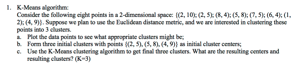 1. K-Means algorithm: Consider the following eight points in a 2-dimensional space: {(2, 10); (2, 5); (8, 4); (5, 8); (7, 5); (6, 4); (1, 2); (4, 9)). Suppose we plan to use the Euclidean distance metric, and we are interested in clustering these points into 3 clusters. a. Plot the data points to see what appropriate clusters might be; b. Form three initial clusters with points (2, 5), (5, 8), (4, 9)} as initial cluster centers; c. Use the K-Means clustering algorithm to get final three clusters. What are the resulting centers and resulting clusters? (K-3)