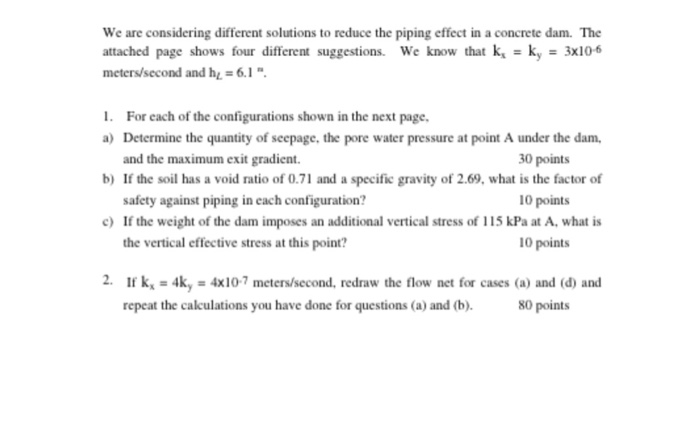 We are considering different solutions to reduce the piping effect in a concrete dam. The attached page shows four different suggestions. We know that k,-k3x106 meters/second and h. 6.1 . . For each of the configurations shown in the next page, a) Determine the quantity of seepage, the pore water pressure at point A under the dam and the maximum exit gradient. If the soil has a void ratio of 0.71 and a specific gravity of 2.69, what is the factor of safety against piping in each configuration? 30 points 10 points 10 points b) c) If the 

<div class=