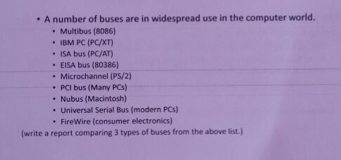 . A number of buses are in widespread use in the computer world. . Multibus (8086) . IBM PC (PC/XT) . ISA bus (PC/AT) . EISA bus (80386) . Microchannel (PS/2) . PCI bus (Many PCs) . Nubus (Macintosh) . Universal Serial Bus (modern PCs) . FireWire (consumer electronics) (write a report comparing 3 types of buses from the above list.)
