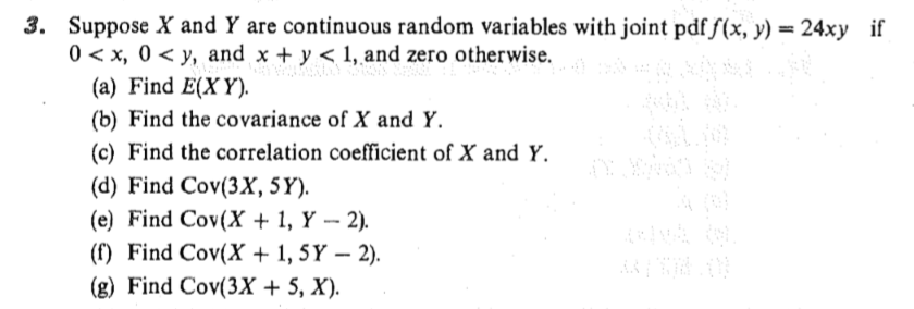 3. Suppose X and Y are continuous random variables with joint pdf /(x, y) 24xy if 0 < x, 0 < y, and x + y < 1, and zero otherwise. (a) Find E(XY) (b) Find the covariance of X and Y. (c) Find the correlation coefficient of X and Y. (d) Find Cov(3X, 5Y). (e) Find Cov(X + 1, Y -2). (f) Find Cov(X +1, 5Y - 2). (g) Find Cov(3X 5, X)