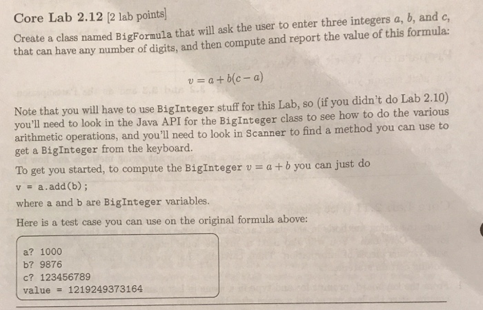 Core Lab 2.12 [2 lab points) Create a class named BigFormula that will ask the user to enter three integers a, b, and c that can have any number of digits, and then compute and report the value of this formula: u=a+b(c-a) Note that you will have to use BigInteger stuff for this Lab, so (if you didnt do Lab 2.10) youll need to look in the Java API for the Biginteger class to see how to do the various arithmetic operations, and youll need to look in Scanner to find a method you can use to get 

<div class=