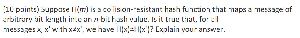 (10 points) Suppose H(m) is a collision-resistant hash function that maps a message of arbitrary bit length into an n-bit hash value. Is it true that, for all messages x, x with xax, we have H(x) H(x)? Explain your answer