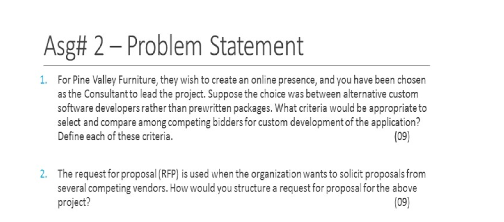 Asg# 2-Problem Statement For Pine Valley Furniture, they wish to create an online presence, and you have been chosen as the Consultantto lead the project. Suppose the choice was between alternative custom software developers rather than prewritten packages. What criteria would be appropriate to select and compare among competing bidders for custom development of the application? Define each of these criteria. 1. (09) The request for proposal (RFP) is used when the organization wants to solicit proposals from several competing vendors. How would you structure a request for proposal for the above project? 2. (09)