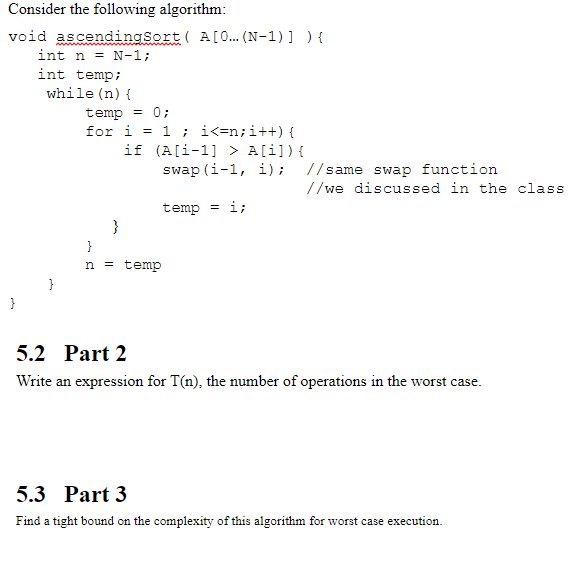 Consider the following algorithm void ascendingsortA[0...(N-1)] ) int n N-1 int temp while (n) temp0 if (A[i-1 A[i]) ( swap (i-1, i); 1/same swap function //we discussed in the class temp li n = temp 5.2 Part 2 Write an expression for T(n), the number of operations in the worst case. 5.3 Part 3 Find a tight bound on the complexity of this algorithm for worst case execution.