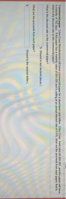 ss Manufacturers will issue commercial paper for a short-term cash inflow I . Criss-Cross must raise $5,000,000, and the paper will have a maturity of 182 days if this paper has a maturity value of S50 000 and is seling at an annual interest rate of 9 0% what are the proceeds from each paper, that is, what is the discount rate on the commercial paper? What is the discount rate on the commercial paper? Round to two decimal places.) What are the proceeds from each paper? Round to the nearest dollar)
