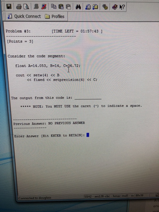 El Quick Connect Profiles Problem #3: [TIME LEFT 01:57:43 1 Points 3] Consider the code segment: A-14.053, cout <<setw(4) < B float B-14, C-36.72; fixed << setprecision (4) << C: The output from this code is: NOTE: You MUST USE the caret () to indicate a space. Previous Answer: NO PREVIOUS ANSWER Enter Answer [Hit ENTER to RETAIN): ? SSH2 - aes128-cbc-hmac-md5-ne 8039 onnected to douglass en