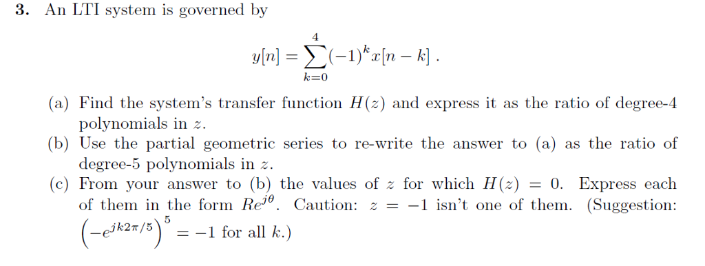 3. An LTI system is governed by 4 (a) Find the systems transfer function H(z) and express it as the ratio of degree-4 (b) Use the partial geometric series to re-write the answer to (a) as the ratio of (c) From your answer to (b) the values of z for which H(z) = 0. Express each polynomials in degree-5 polynomials in z. of them in the form Re0. Caution: - z. 1 isnt one of them. (Suggestion: jk2π /5 =-1 for all k.)