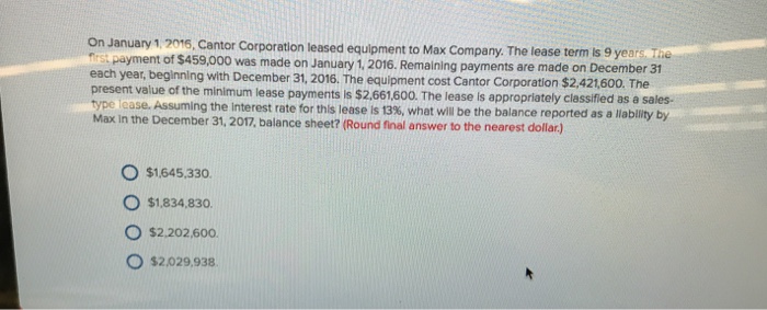 On January 1.2016, Cantor Corporation leased equipment to Max Company. The lease term s 9 years a first payment of $459,000 was made on January 1. 2016. Remaining payments are made on December 31 each year, beginning with December 31, 2016. The equipment cost Cantor Corporation $2,421,600. The present value of the minimum lease payments is $2.661.600. The lease is appropriately classified as a sales- p se. Assuming the Interest rate for this lease is 13%, what will be the balance reported as a liablity by Max in the December 31, 2017, balance sheet? (Round final answer to the nearest dollar) O $1645.330. O $1.834,830 O $2.202,600 O $2.029,938