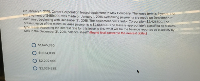 On January 1.2016, Cantor Corporation leased equipment to Max Company. The lease term s 9 years a first payment of $459,000 was made on January 1. 2016. Remaining payments are made on December 31 each year, beginning with December 31, 2016. The equipment cost Cantor Corporation $2,421,600. The present value of the minimum lease payments is $2.661.600. The lease is appropriately classified as a sales- p se. Assuming the Interest rate for this lease is 13%, what will be the balance reported as a liablity by Max in the December 31, 2017, balance sheet? (Round final answer to the nearest dollar) O $1645.330. O $1.834,830 O $2.202,600 O $2.029,938