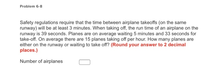 Problem 6-8 Safety regulations require that the time between airplane takeoffs (on the same runway) will be at least 3 minutes. When taking off, the run time of an airplane on the runway is 39 seconds. Planes are on average waiting 5 minutes and 33 seconds for take-off. On average there are 15 planes taking off per hour. How many planes are either on the runway or waiting to take off? (Round your answer to 2 decimal places.) Number of airplanes