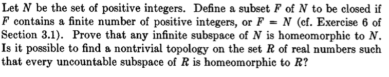Let N be the set of positive integers. Define a subset F of N to be closed if F contains a finite number of positive integers, or F- N (cf. Exercise 6 of Section 3.1). Prove that any infinite subspace of N is homeomorphic to N Is it possible to find a nontrivial topology on the set R of real numbers such that every uncountable subspace of R is homeomorphic to R?