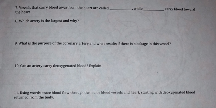 7. Vessels that carry blood away from the heart are called the heart. , while carry blood toward 8. Which artery is the largest and why? 9. What is the purpose of the coronary artery and what results if there is blockage in this vessel? 10. Can an artery carry deoxygenated blood? Explain. 11. Using words, trace blood flow through the major blood vessels and heart, starting with deoxygenated blood returned from the body.