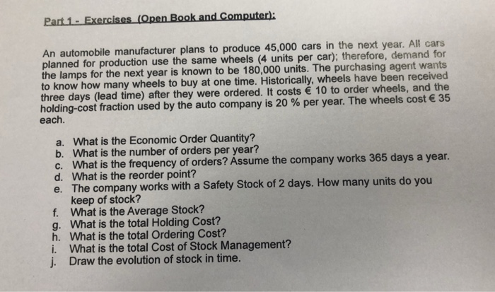 Part 1-Exercises An automobile manufacturer plans to produce 45,000 cars in the next year. All cars planned for production use the same wheels (4 units per car); therefore, demand for the lamps for the next year is known to be 180,000 units. The purchasing agent wants to know how many wheels to buy at one time. Historically, wheels have been received three days (lead time) after they were ordered. It costs 10 to order wheels, and the holding-cost fraction used by the auto company is 20 % per year. The wheels cost € 35 each. a. What is 

<div class=